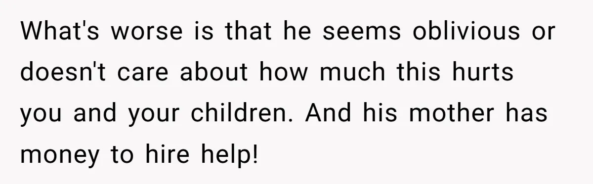 What's worse is that he seems oblivious or doesn't care about how much this hurts you and your children. And his mother has money to hire help!