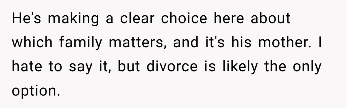 He's making a clear choice here about which family matters, and it's his mother. I hate to say it, but divorce is likely the only option.