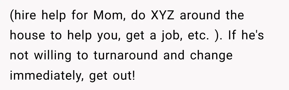 (hire help for Mom, do XYZ around the house to help you, get a job, etc. ). If he's not willing to turnaround and change immediately, get out!