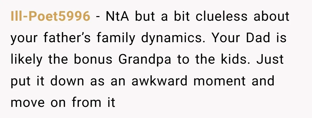 Ill-Poet5996 − NtA but a bit clueless about your father’s family dynamics. Your Dad is likely the bonus Grandpa to the kids. Just put it down as an awkward moment...
