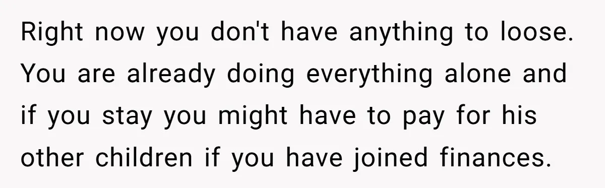 Right now you don't have anything to loose. You are already doing everything alone and if you stay you might have to pay for his other children if you have...