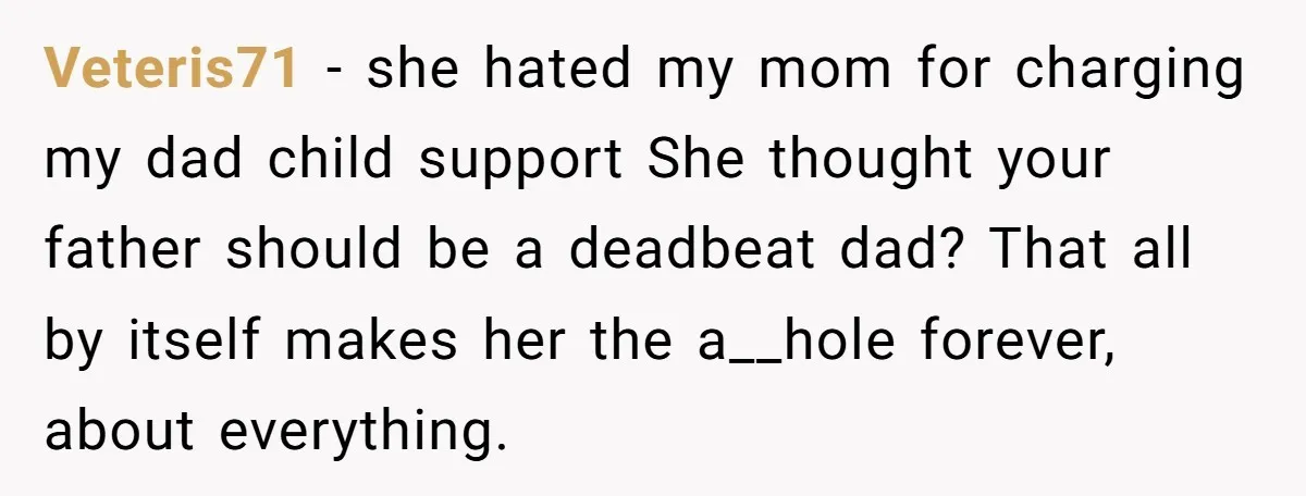 Veteris71 − she hated my mom for charging my dad child support She thought your father should be a deadbeat dad? That all by itself makes her the a__hole forever,...