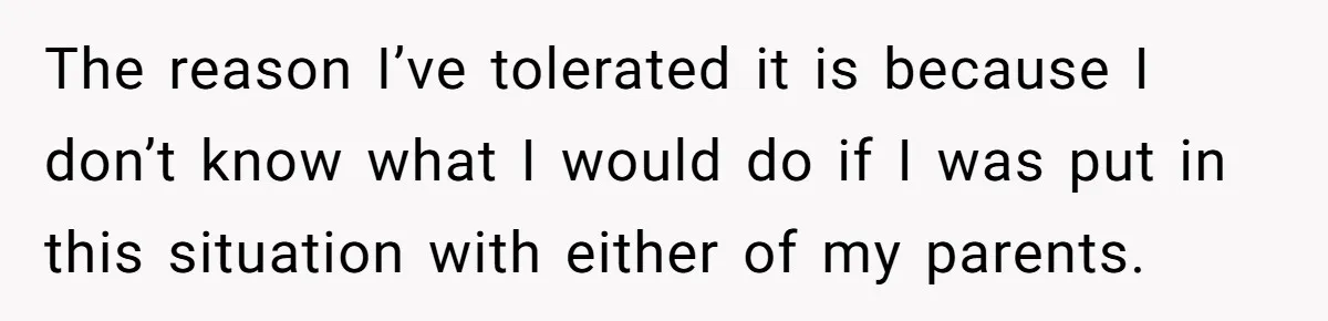 The reason I’ve tolerated it is because I don’t know what I would do if I was put in this situation with either of my parents.