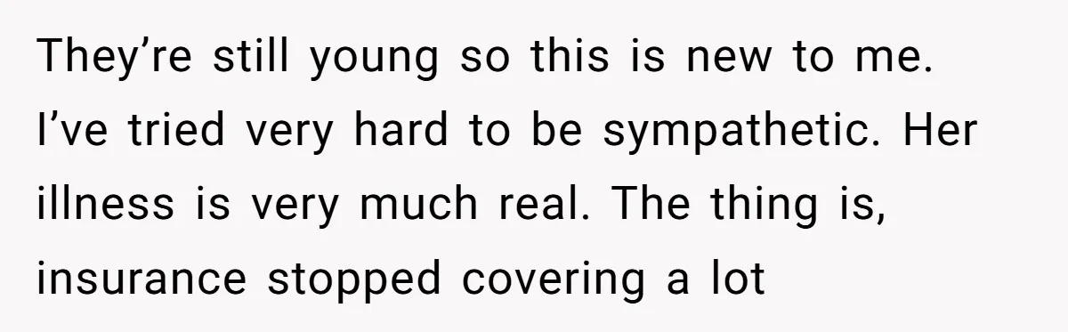 They’re still young so this is new to me. I’ve tried very hard to be sympathetic. Her illness is very much real. The thing is, insurance stopped covering a lot
