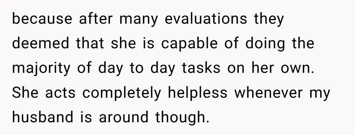 because after many evaluations they deemed that she is capable of doing the majority of day to day tasks on her own. She acts completely helpless whenever my husband is...