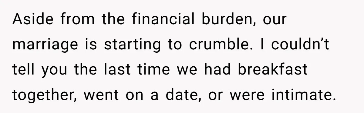 Aside from the financial burden, our marriage is starting to crumble. I couldn’t tell you the last time we had breakfast together, went on a date, or were intimate.