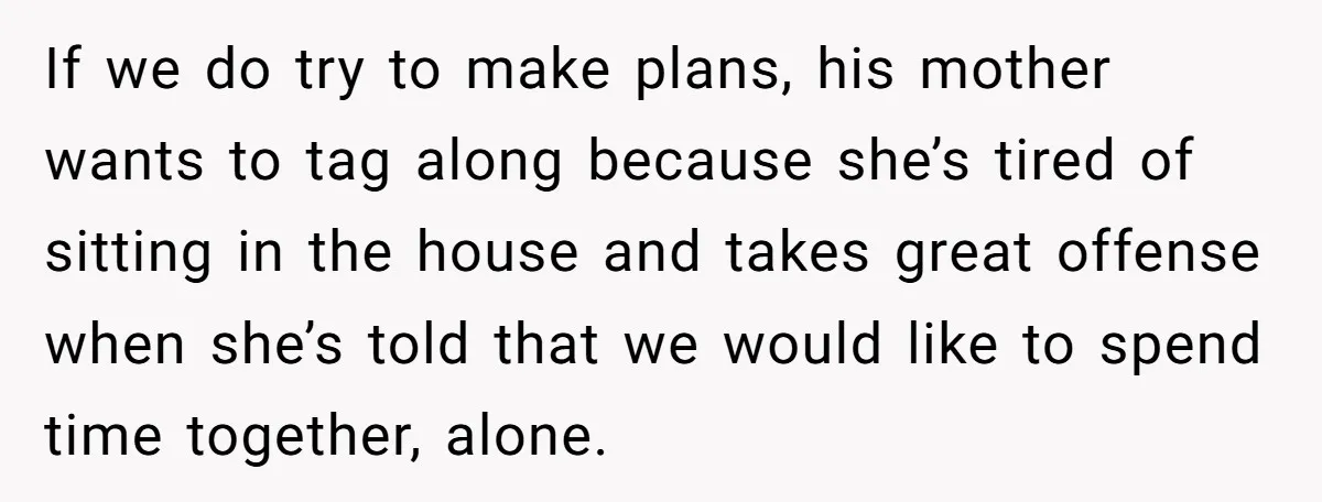 If we do try to make plans, his mother wants to tag along because she’s tired of sitting in the house and takes great offense when she’s told that we...