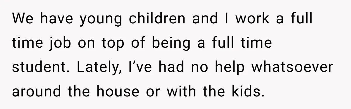 We have young children and I work a full time job on top of being a full time student. Lately, I’ve had no help whatsoever around the house or with...