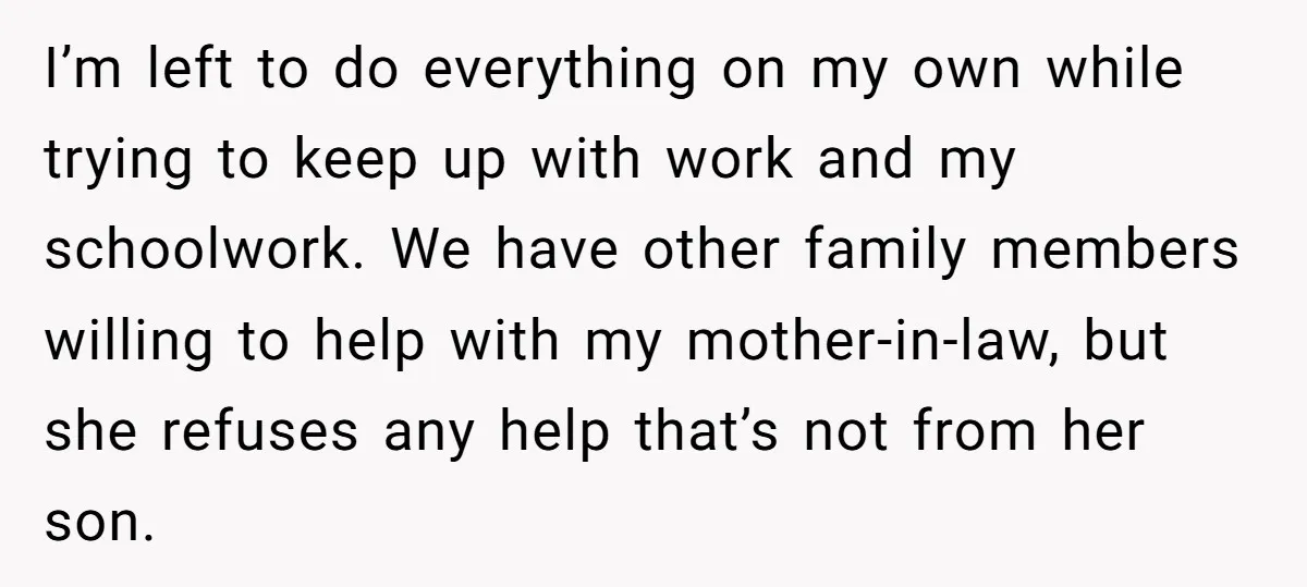 I’m left to do everything on my own while trying to keep up with work and my schoolwork. We have other family members willing to help with my mother-in-law, but...