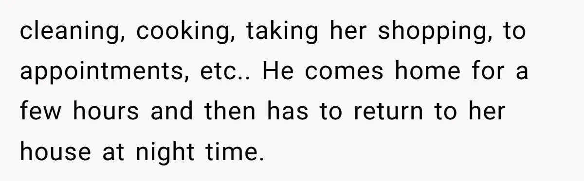 cleaning, cooking, taking her shopping, to appointments, etc.. He comes home for a few hours and then has to return to her house at night time.