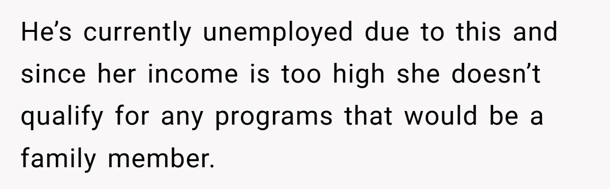 He’s currently unemployed due to this and since her income is too high she doesn’t qualify for any programs that would be a family member.