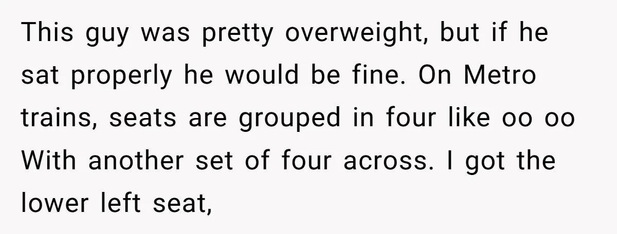 This guy was pretty overweight, but if he sat properly he would be fine. On Metro trains, seats are grouped in four like oo oo With another set of four...