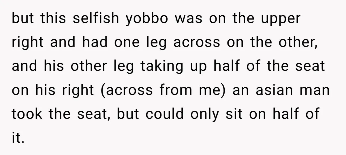 but this selfish yobbo was on the upper right and had one leg across on the other, and his other leg taking up half of the seat on his right...