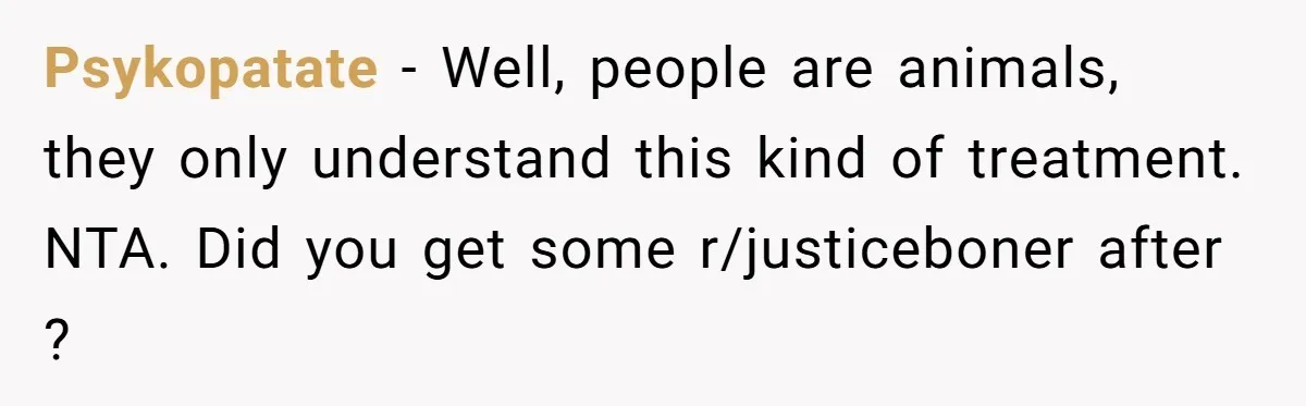 Psykopatate − Well, people are animals, they only understand this kind of treatment. NTA. Did you get some r/justiceboner after ?