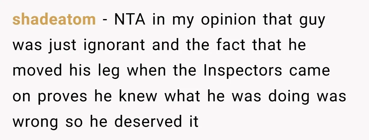 shadeatom − NTA in my opinion that guy was just ignorant and the fact that he moved his leg when the Inspectors came on proves he knew what he was...
