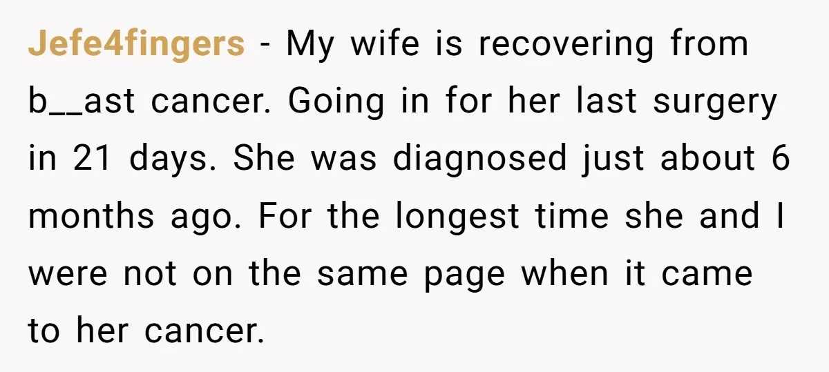 Jefe4fingers − My wife is recovering from b__ast cancer. Going in for her last surgery in 21 days. She was diagnosed just about 6 months ago. For the longest time...