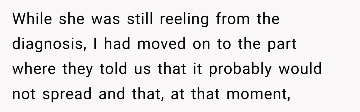 While she was still reeling from the diagnosis, I had moved on to the part where they told us that it probably would not spread and that, at that moment,