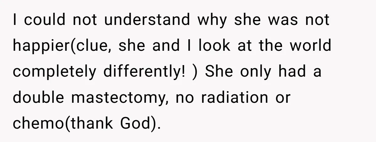 I could not understand why she was not happier(clue, she and I look at the world completely differently! ) She only had a double mastectomy, no radiation or chemo(thank God).