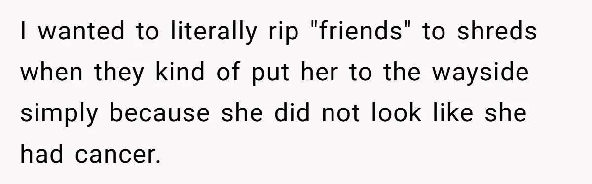 I wanted to literally rip "friends" to shreds when they kind of put her to the wayside simply because she did not look like she had cancer.
