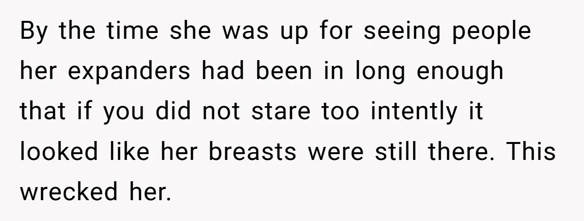 By the time she was up for seeing people her expanders had been in long enough that if you did not stare too intently it looked like her breasts were...