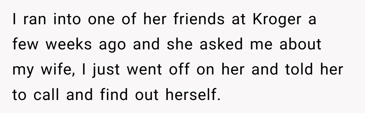 I ran into one of her friends at Kroger a few weeks ago and she asked me about my wife, I just went off on her and told her to...