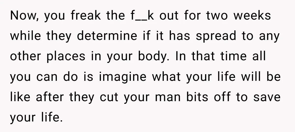 Now, you freak the f__k out for two weeks while they determine if it has spread to any other places in your body. In that time all you can do...