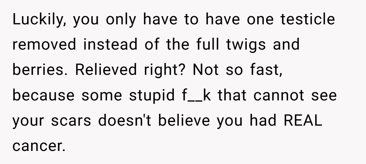 Luckily, you only have to have one testicle removed instead of the full twigs and berries. Relieved right? Not so fast, because some stupid f__k that cannot see your scars...