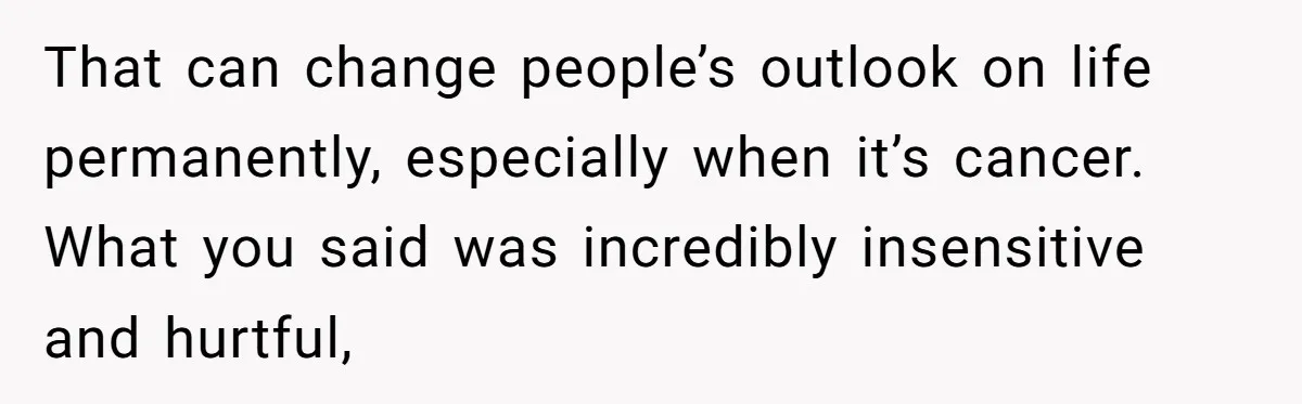 That can change people’s outlook on life permanently, especially when it’s cancer. What you said was incredibly insensitive and hurtful,