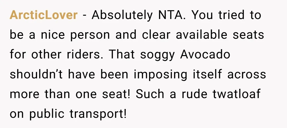 ArcticLover − Absolutely NTA. You tried to be a nice person and clear available seats for other riders. That soggy Avocado shouldn’t have been imposing itself across more than one...