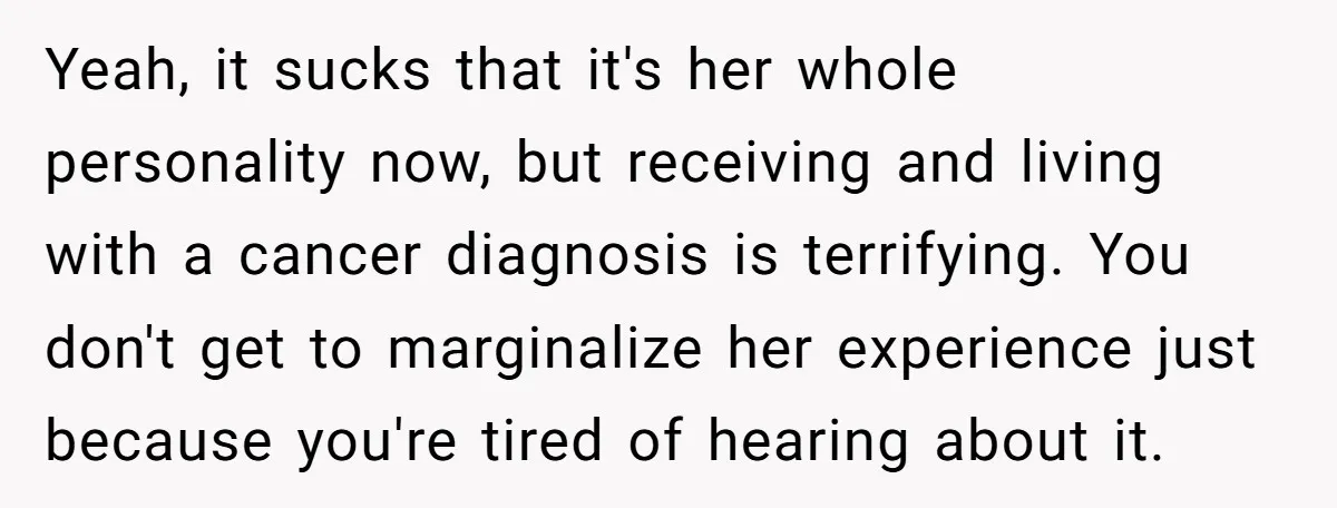 Yeah, it sucks that it's her whole personality now, but receiving and living with a cancer diagnosis is terrifying. You don't get to marginalize her experience just because you're tired...