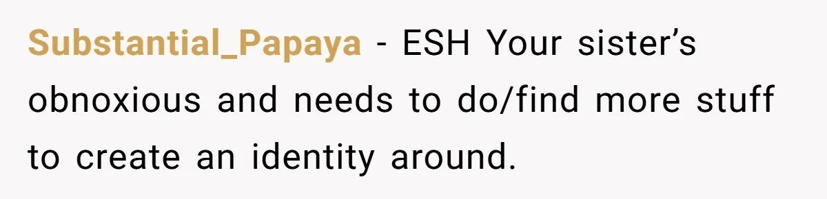 Substantial_Papaya − ESH Your sister’s obnoxious and needs to do/find more stuff to create an identity around.