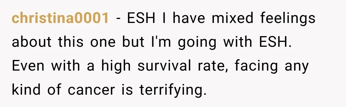 christina0001 − ESH I have mixed feelings about this one but I'm going with ESH. Even with a high survival rate, facing any kind of cancer is terrifying.