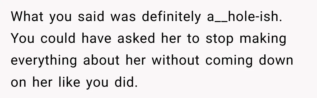 What you said was definitely a__hole-ish. You could have asked her to stop making everything about her without coming down on her like you did.