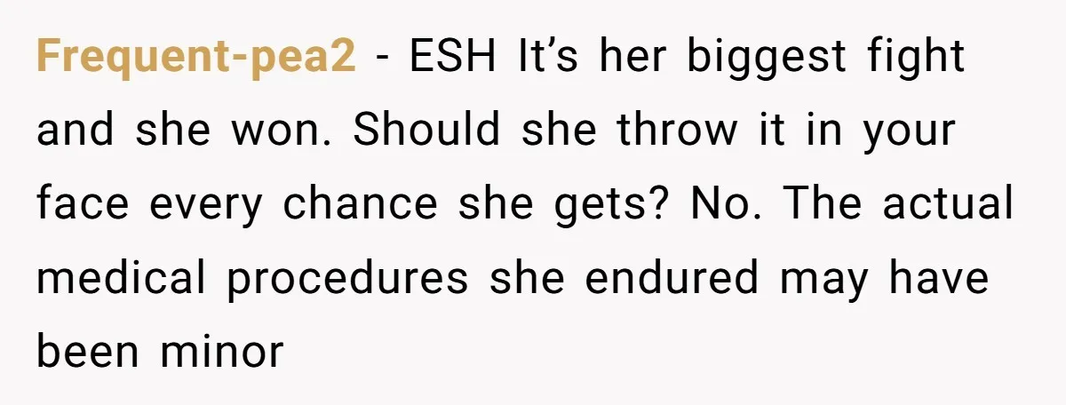 Frequent-pea2 − ESH It’s her biggest fight and she won. Should she throw it in your face every chance she gets? No. The actual medical procedures she endured may have...