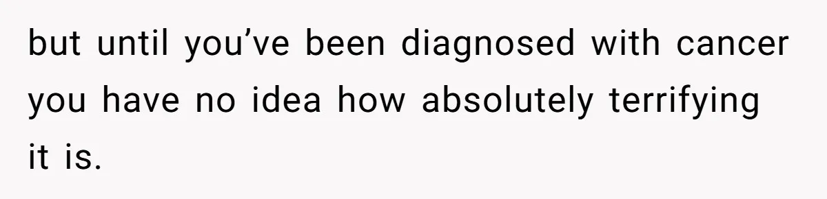 but until you’ve been diagnosed with cancer you have no idea how absolutely terrifying it is.