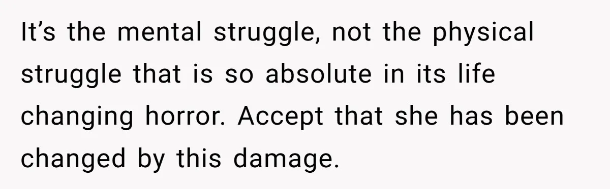 It’s the mental struggle, not the physical struggle that is so absolute in its life changing horror. Accept that she has been changed by this damage.