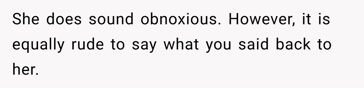 She does sound obnoxious. However, it is equally rude to say what you said back to her.