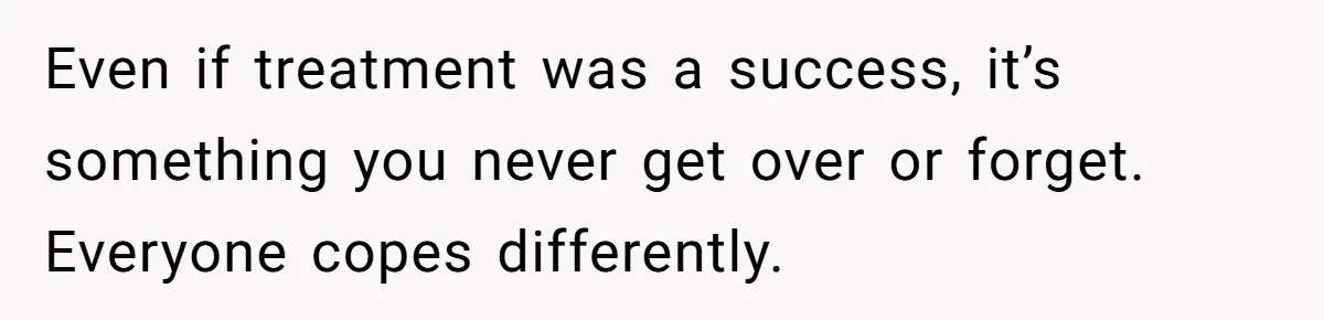 Even if treatment was a success, it’s something you never get over or forget. Everyone copes differently.