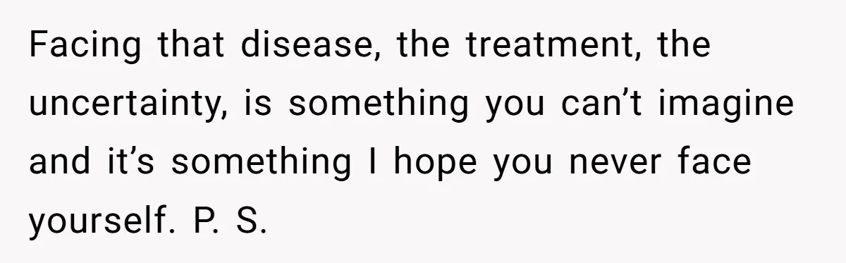Facing that disease, the treatment, the uncertainty, is something you can’t imagine and it’s something I hope you never face yourself. P. S.