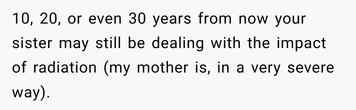 10, 20, or even 30 years from now your sister may still be dealing with the impact of radiation (my mother is, in a very severe way).
