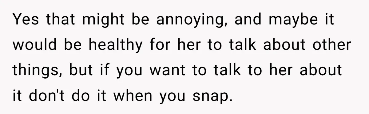 Yes that might be annoying, and maybe it would be healthy for her to talk about other things, but if you want to talk to her about it don't do...