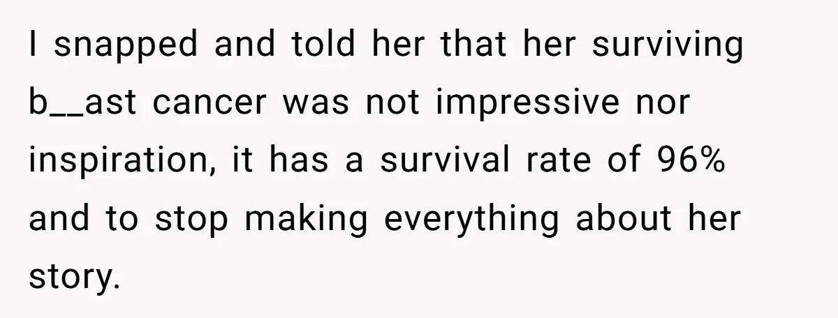 I snapped and told her that her surviving b__ast cancer was not impressive nor inspiration, it has a survival rate of 96% and to stop making everything about her story.