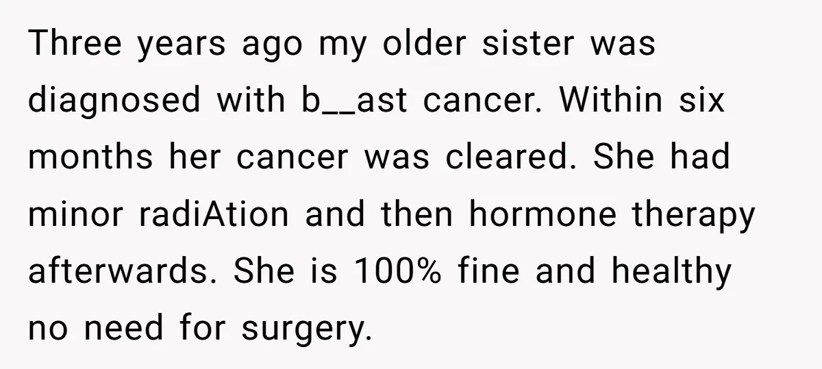 Three years ago my older sister was diagnosed with b__ast cancer. Within six months her cancer was cleared. She had minor radiAtion and then hormone therapy afterwards. She is 100%...