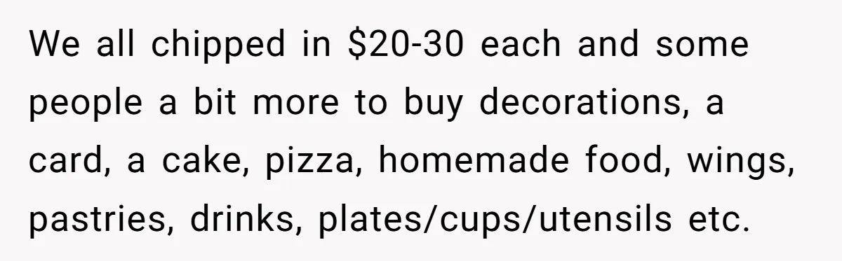 We all chipped in $20-30 each and some people a bit more to buy decorations, a card, a cake, pizza, homemade food, wings, pastries, drinks, plates/cups/utensils etc.