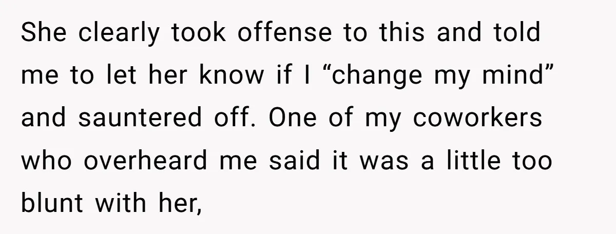 She clearly took offense to this and told me to let her know if I “change my mind” and sauntered off. One of my coworkers who overheard me said it...