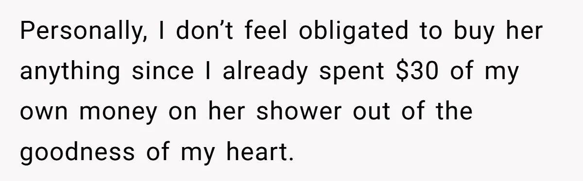 Personally, I don’t feel obligated to buy her anything since I already spent $30 of my own money on her shower out of the goodness of my heart.