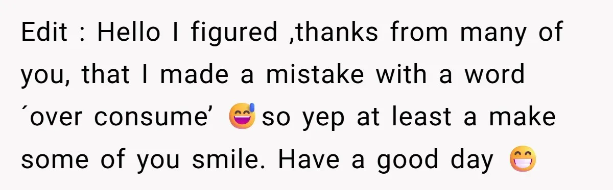 Edit : Hello I figured ,thanks from many of you, that I made a mistake with a word ´over consume’ 😅so yep at least a make some of you smile....