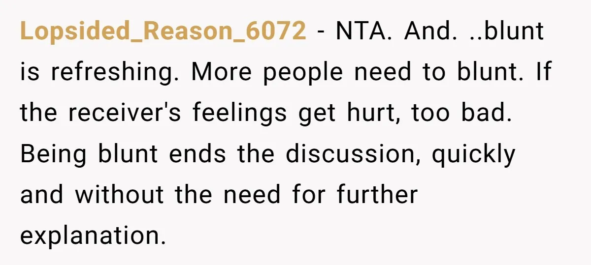 Lopsided_Reason_6072 − NTA. And. ..blunt is refreshing. More people need to blunt. If the receiver's feelings get hurt, too bad. Being blunt ends the discussion, quickly and without the need...