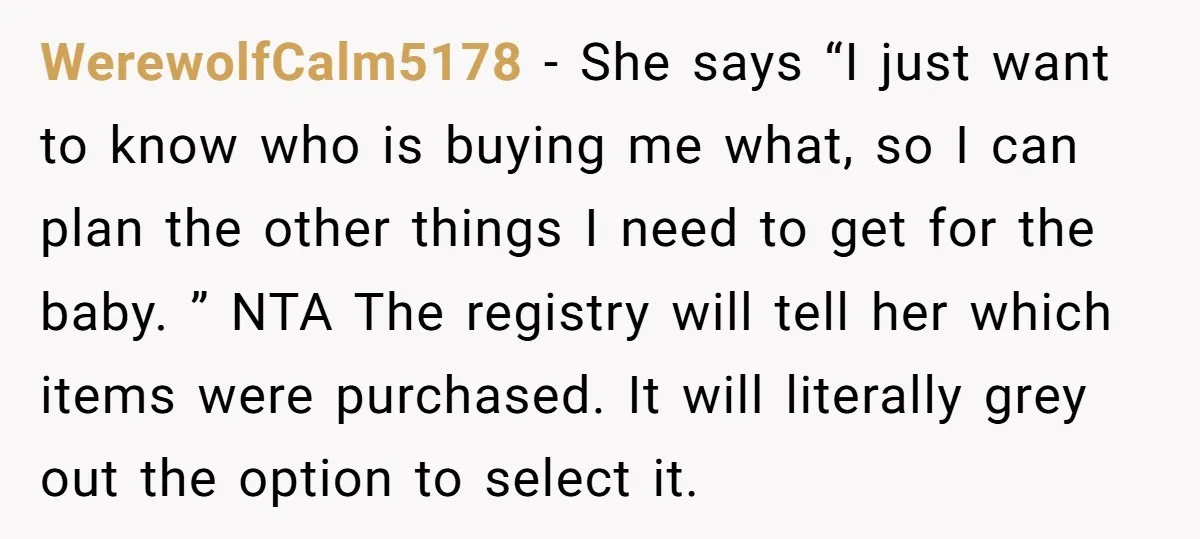 WerewolfCalm5178 − She says “I just want to know who is buying me what, so I can plan the other things I need to get for the baby. ” NTA...