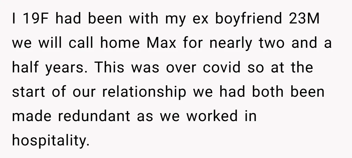 I 19F had been with my ex boyfriend 23M we will call home Max for nearly two and a half years. This was over covid so at the start of...